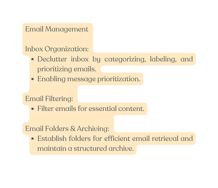 Email Management Inbox Organization Declutter inbox by categorizing labeling and prioritizing emails Enabling message prioritization Email Filtering Filter emails for essential content Email Folders Archiving Establish folders for efficient email retrieval and maintain a structured archive