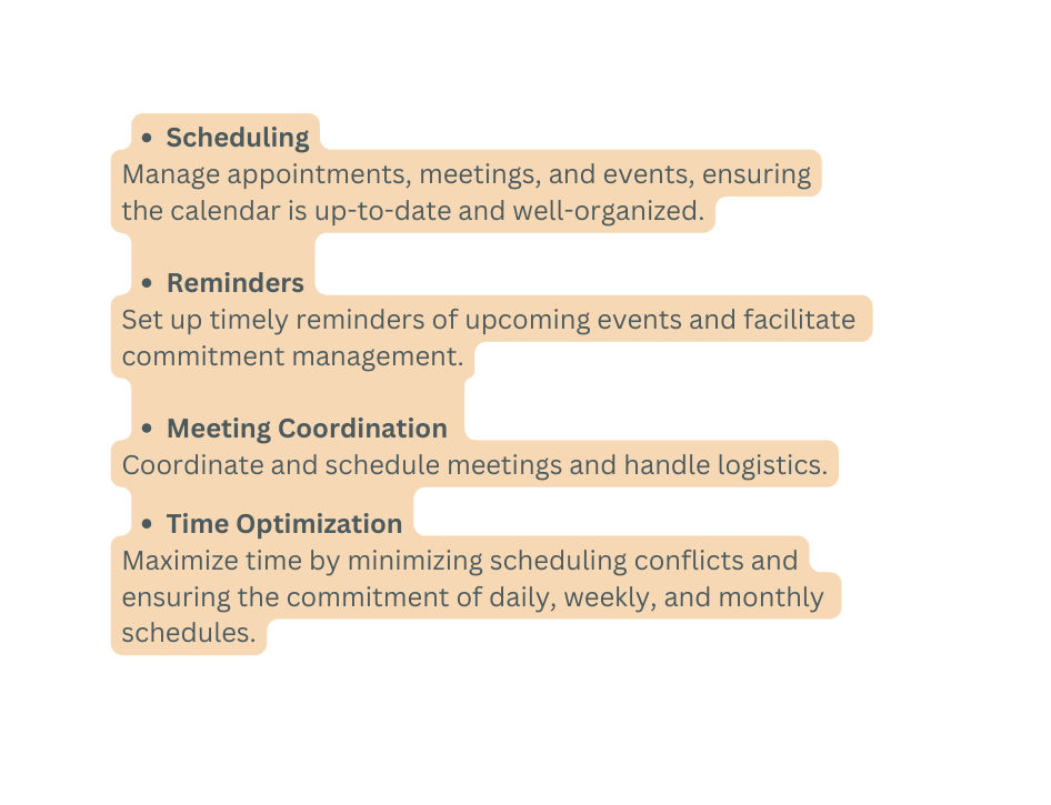Scheduling Manage appointments meetings and events ensuring the calendar is up to date and well organized Reminders Set up timely reminders of upcoming events and facilitate commitment management Meeting Coordination Coordinate and schedule meetings and handle logistics Time Optimization Maximize time by minimizing scheduling conflicts and ensuring the commitment of daily weekly and monthly schedules
